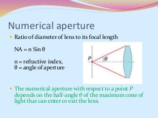 Numerical aperture
 Ratio of diameter of lens to its focal length
NA = n Sin θ
n = refractive index,
θ = angle of aperture
 The numerical aperture with respect to a point P
depends on the half-angle θ of the maximum cone of
light that can enter or exit the lens.
 