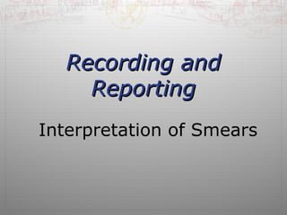 RReeccoorrddiinngg aanndd 
RReeppoorrttiinngg 
Interpretation of Smears 
 