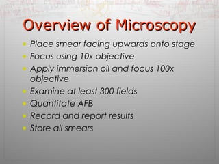 OOvveerrvviieeww ooff MMiiccrroossccooppyy 
• Place smear facing upwards onto stage 
• Focus using 10x objective 
• Apply immersion oil and focus 100x 
objective 
• Examine at least 300 fields 
• Quantitate AFB 
• Record and report results 
• Store all smears 
 