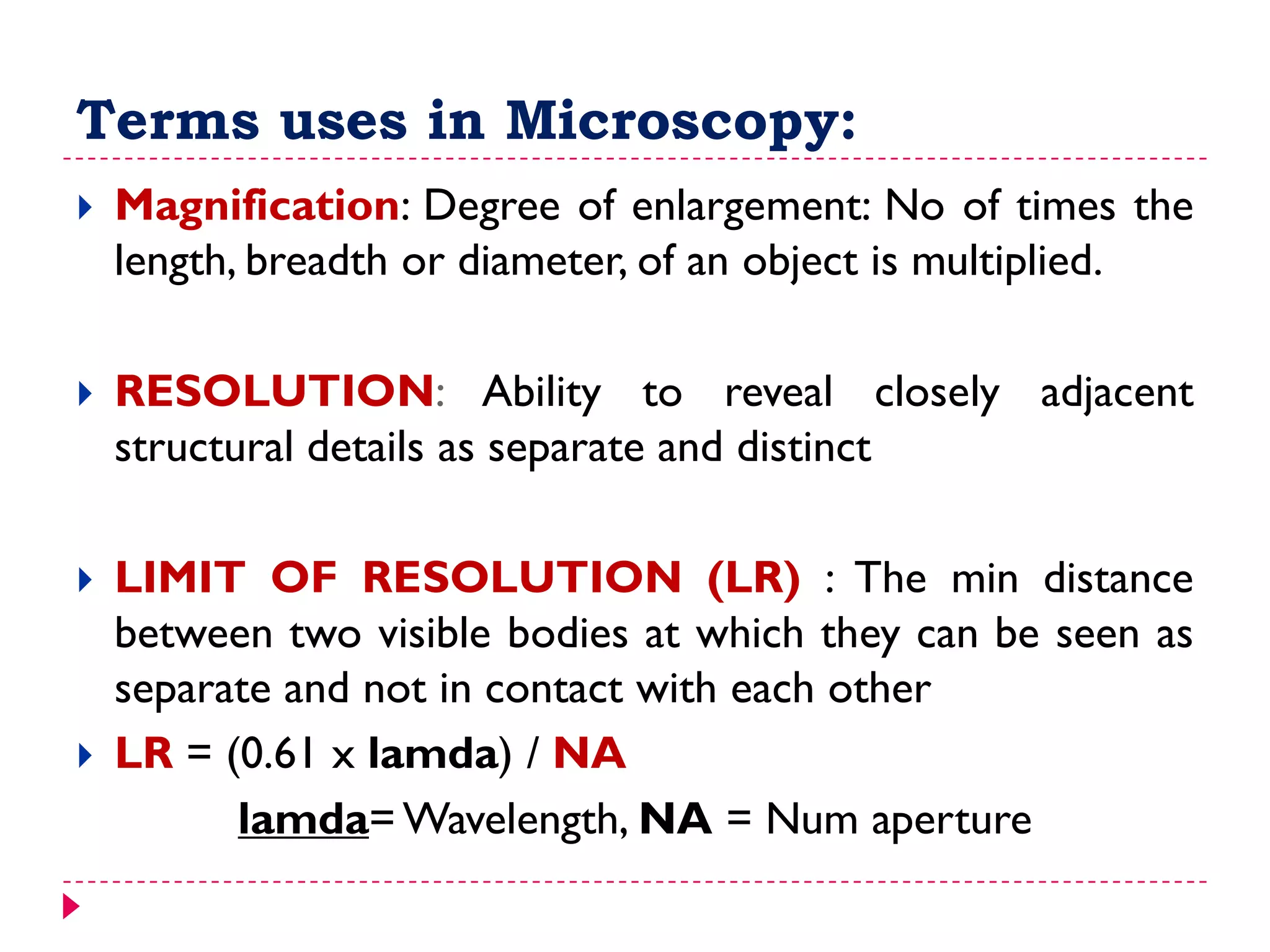 Terms uses in Microscopy:
 Magnification: Degree of enlargement: No of times the
length, breadth or diameter, of an object is multiplied.
 RESOLUTION: Ability to reveal closely adjacent
structural details as separate and distinct
 LIMIT OF RESOLUTION (LR) : The min distance
between two visible bodies at which they can be seen as
separate and not in contact with each other
 LR = (0.61 x lamda) / NA
lamda= Wavelength, NA = Num aperture
 