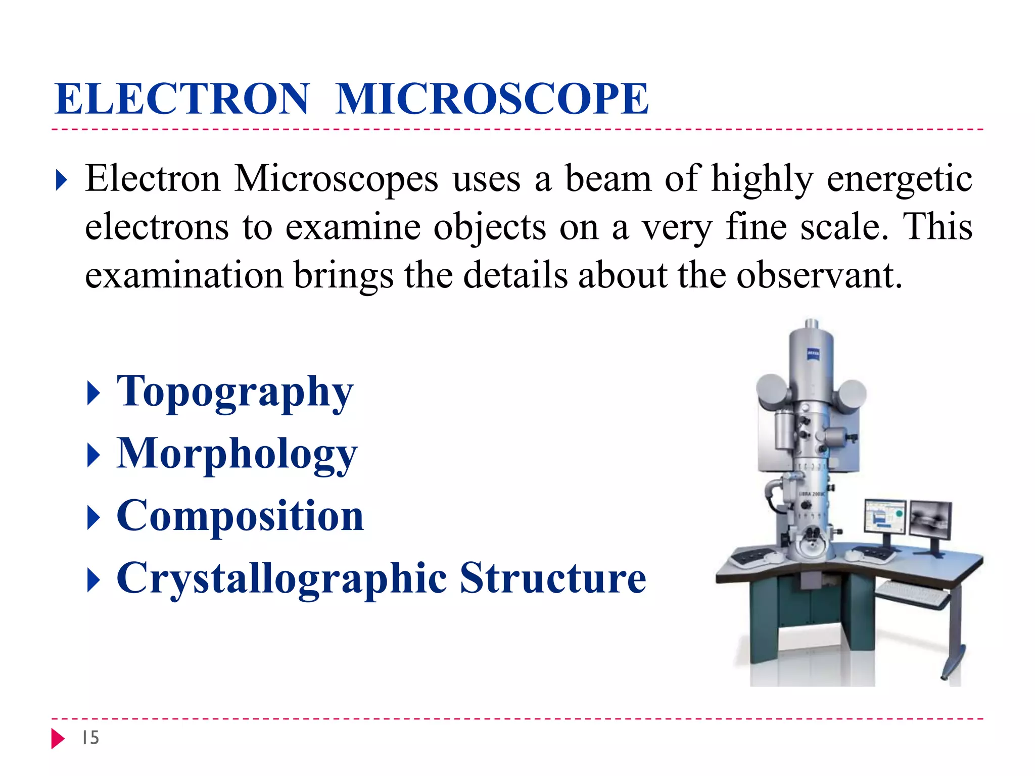 15
ELECTRON MICROSCOPE
 Electron Microscopes uses a beam of highly energetic
electrons to examine objects on a very fine scale. This
examination brings the details about the observant.
 Topography
 Morphology
 Composition
 Crystallographic Structure
 