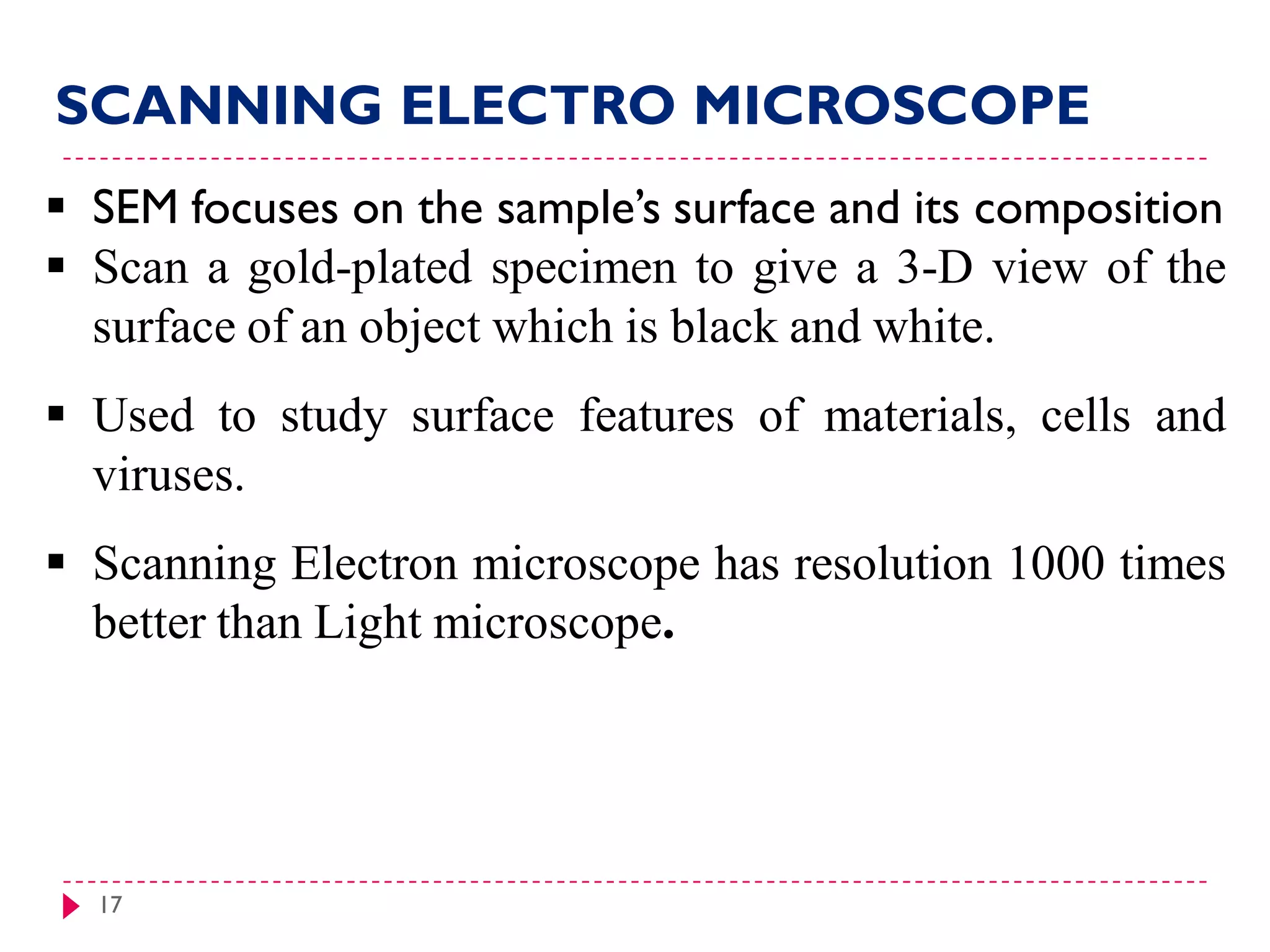 17
 SEM focuses on the sample’s surface and its composition
 Scan a gold-plated specimen to give a 3-D view of the
surface of an object which is black and white.
 Used to study surface features of materials, cells and
viruses.
 Scanning Electron microscope has resolution 1000 times
better than Light microscope.
SCANNING ELECTRO MICROSCOPE
 