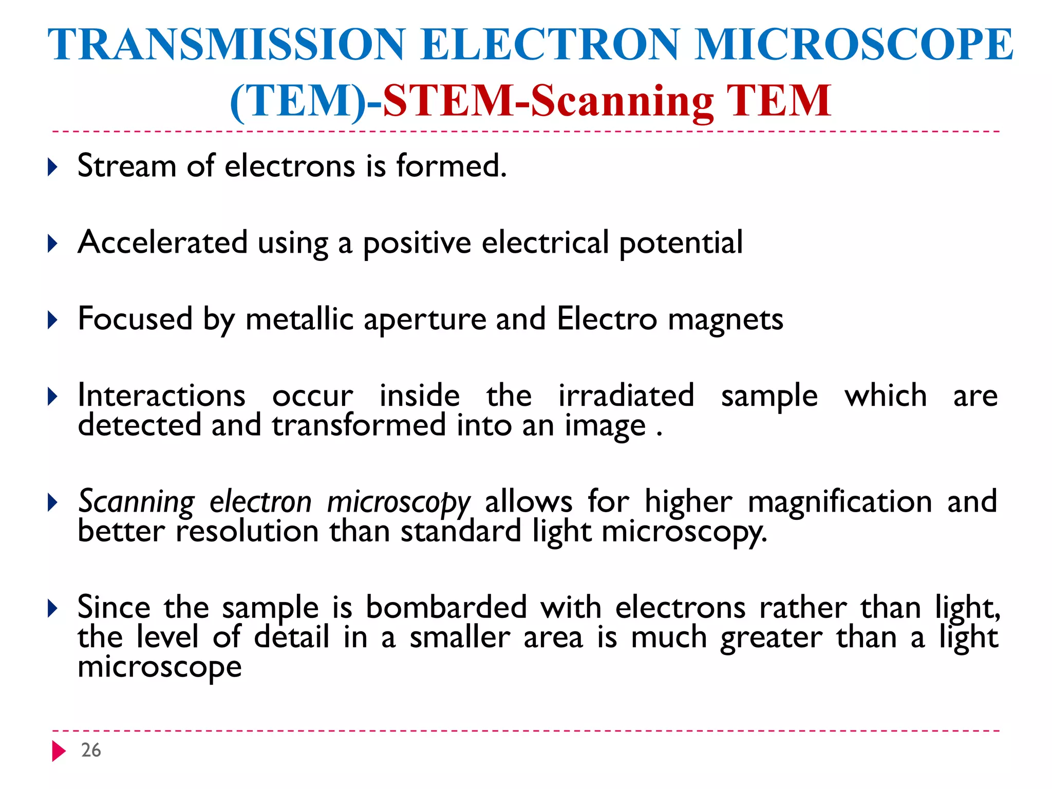 26
TRANSMISSION ELECTRON MICROSCOPE
(TEM)-STEM-Scanning TEM
 Stream of electrons is formed.
 Accelerated using a positive electrical potential
 Focused by metallic aperture and Electro magnets
 Interactions occur inside the irradiated sample which are
detected and transformed into an image .
 Scanning electron microscopy allows for higher magnification and
better resolution than standard light microscopy.
 Since the sample is bombarded with electrons rather than light,
the level of detail in a smaller area is much greater than a light
microscope
 