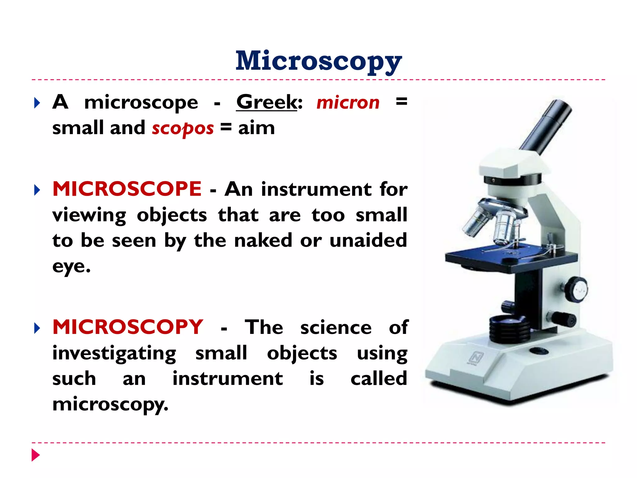 Microscopy
 A microscope - Greek: micron =
small and scopos = aim
 MICROSCOPE - An instrument for
viewing objects that are too small
to be seen by the naked or unaided
eye.
 MICROSCOPY - The science of
investigating small objects using
such an instrument is called
microscopy.
 