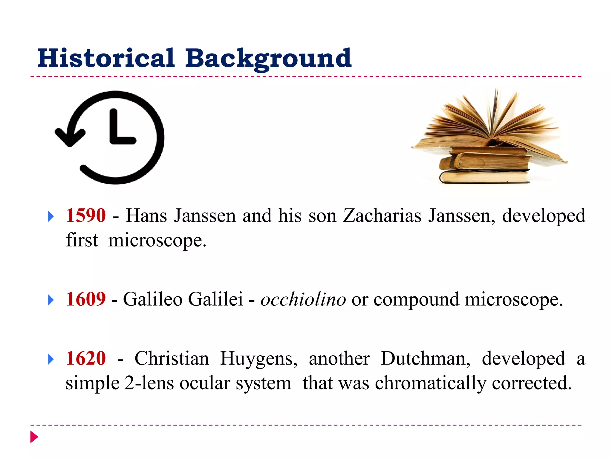 Historical Background
 1590 - Hans Janssen and his son Zacharias Janssen, developed
first microscope.
 1609 - Galileo Galilei - occhiolino or compound microscope.
 1620 - Christian Huygens, another Dutchman, developed a
simple 2-lens ocular system that was chromatically corrected.
 