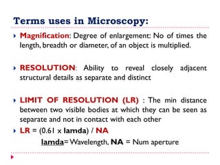 Terms uses in Microscopy:
 Magnification: Degree of enlargement: No of times the
length, breadth or diameter, of an object is multiplied.
 RESOLUTION: Ability to reveal closely adjacent
structural details as separate and distinct
 LIMIT OF RESOLUTION (LR) : The min distance
between two visible bodies at which they can be seen as
separate and not in contact with each other
 LR = (0.61 x lamda) / NA
lamda= Wavelength, NA = Num aperture
 