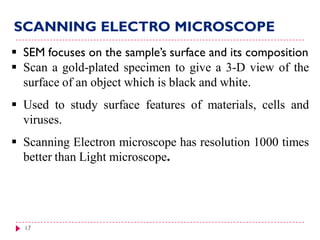 17
 SEM focuses on the sample’s surface and its composition
 Scan a gold-plated specimen to give a 3-D view of the
surface of an object which is black and white.
 Used to study surface features of materials, cells and
viruses.
 Scanning Electron microscope has resolution 1000 times
better than Light microscope.
SCANNING ELECTRO MICROSCOPE
 