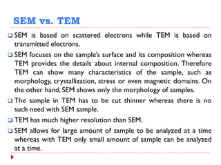 SEM vs. TEM
 SEM is based on scattered electrons while TEM is based on
transmitted electrons.
 SEM focuses on the sample’s surface and its composition whereas
TEM provides the details about internal composition. Therefore
TEM can show many characteristics of the sample, such as
morphology, crystallization, stress or even magnetic domains. On
the other hand, SEM shows only the morphology of samples.
 The sample in TEM has to be cut thinner whereas there is no
such need with SEM sample.
 TEM has much higher resolution than SEM.
 SEM allows for large amount of sample to be analyzed at a time
whereas with TEM only small amount of sample can be analyzed
at a time.
 