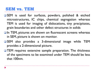 SEM vs. TEM
 SEM is used for surfaces, powders, polished & etched
microstructures, IC chips, chemical segregation whereas
TEM is used for imaging of dislocations, tiny precipitates,
grain boundaries and other defect structures in solids
 In TEM, pictures are shown on fluorescent screens whereas
in SEM, picture is shown on monitor.
 SEM also provides a 3-dimensional image while TEM
provides a 2-dimensional picture.
 TEM requires extensive sample preparation. The thickness
of the specimens to be examined under TEM should be less
that 100nm.
 