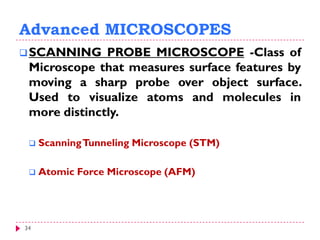 34
Advanced MICROSCOPES
SCANNING PROBE MICROSCOPE -Class of
Microscope that measures surface features by
moving a sharp probe over object surface.
Used to visualize atoms and molecules in
more distinctly.
 ScanningTunneling Microscope (STM)
 Atomic Force Microscope (AFM)
 
