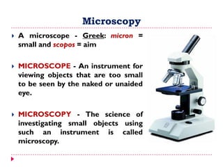 Microscopy
 A microscope - Greek: micron =
small and scopos = aim
 MICROSCOPE - An instrument for
viewing objects that are too small
to be seen by the naked or unaided
eye.
 MICROSCOPY - The science of
investigating small objects using
such an instrument is called
microscopy.
 