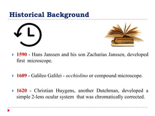 Historical Background
 1590 - Hans Janssen and his son Zacharias Janssen, developed
first microscope.
 1609 - Galileo Galilei - occhiolino or compound microscope.
 1620 - Christian Huygens, another Dutchman, developed a
simple 2-lens ocular system that was chromatically corrected.
 
