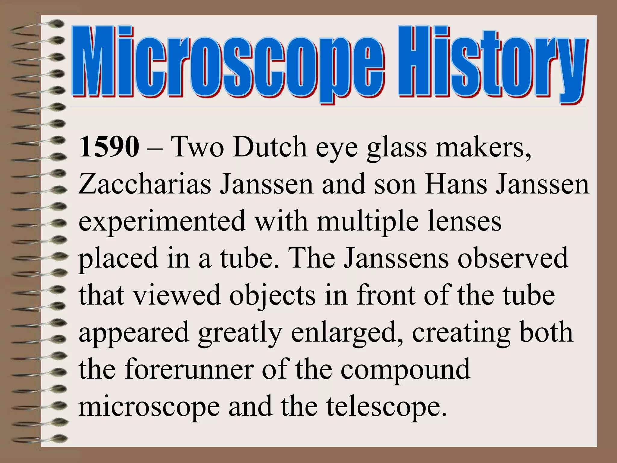 1590 – Two Dutch eye glass makers,
Zaccharias Janssen and son Hans Janssen
experimented with multiple lenses
placed in a tube. The Janssens observed
that viewed objects in front of the tube
appeared greatly enlarged, creating both
the forerunner of the compound
microscope and the telescope.
 