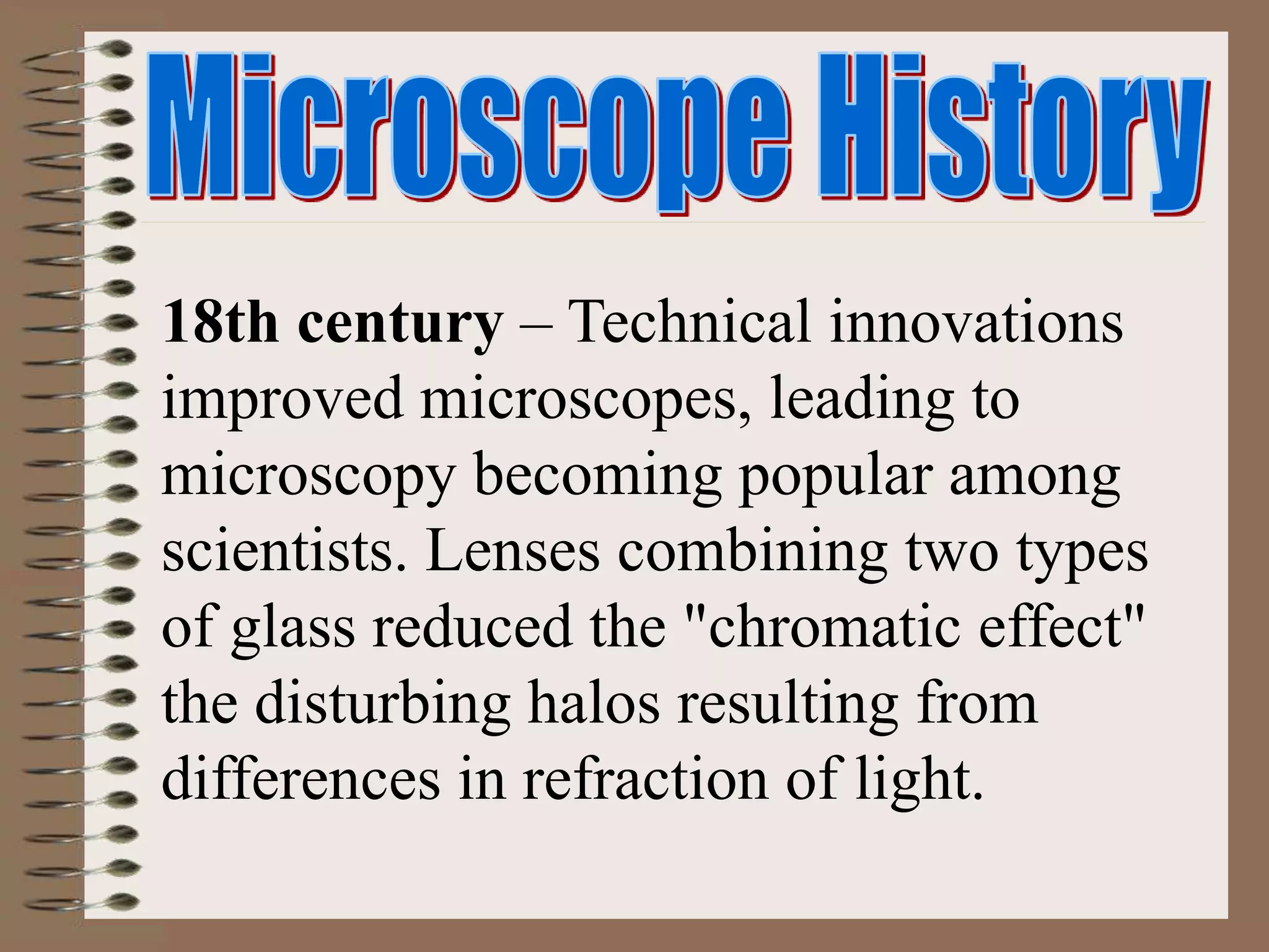 18th century – Technical innovations
improved microscopes, leading to
microscopy becoming popular among
scientists. Lenses combining two types
of glass reduced the "chromatic effect"
the disturbing halos resulting from
differences in refraction of light.
 