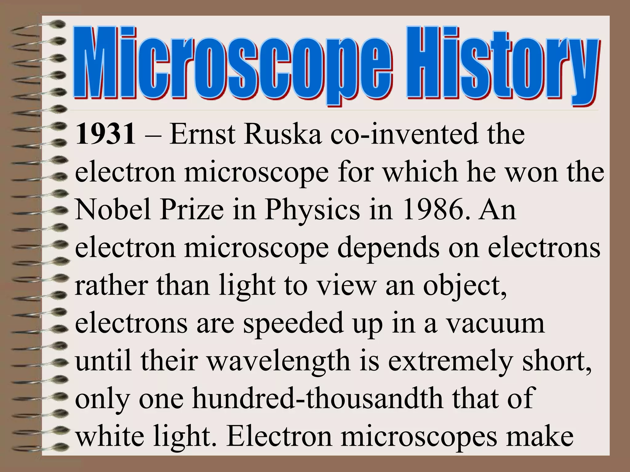1931 – Ernst Ruska co-invented the
electron microscope for which he won the
Nobel Prize in Physics in 1986. An
electron microscope depends on electrons
rather than light to view an object,
electrons are speeded up in a vacuum
until their wavelength is extremely short,
only one hundred-thousandth that of
white light. Electron microscopes make
 