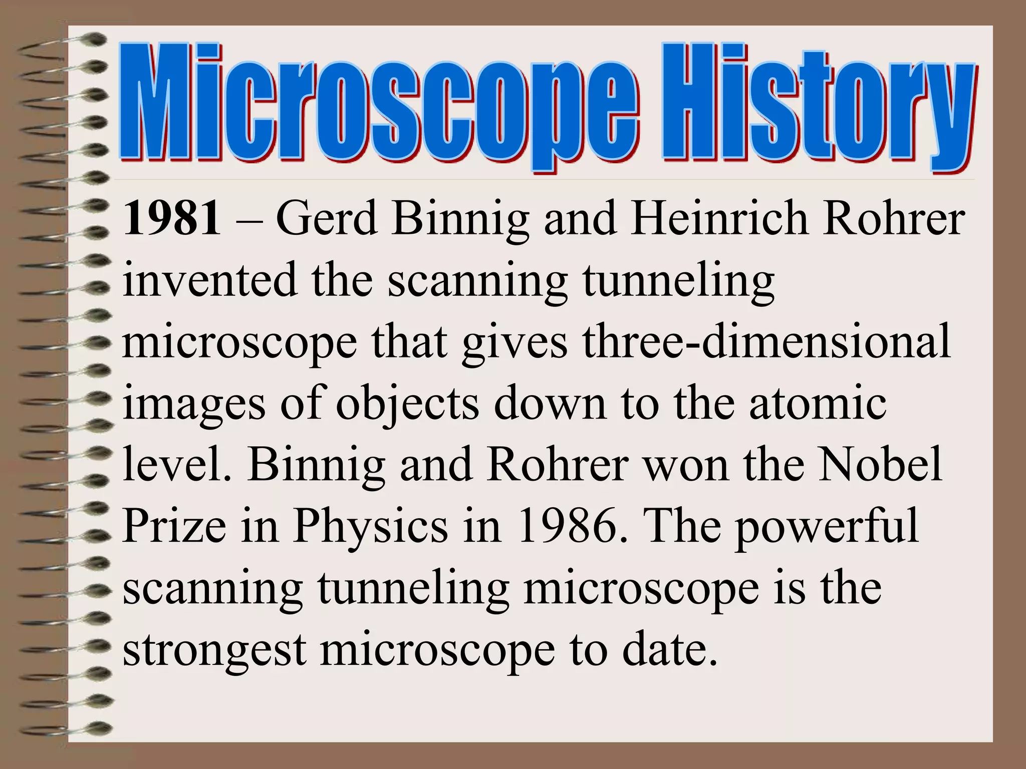 1981 – Gerd Binnig and Heinrich Rohrer
invented the scanning tunneling
microscope that gives three-dimensional
images of objects down to the atomic
level. Binnig and Rohrer won the Nobel
Prize in Physics in 1986. The powerful
scanning tunneling microscope is the
strongest microscope to date.
 