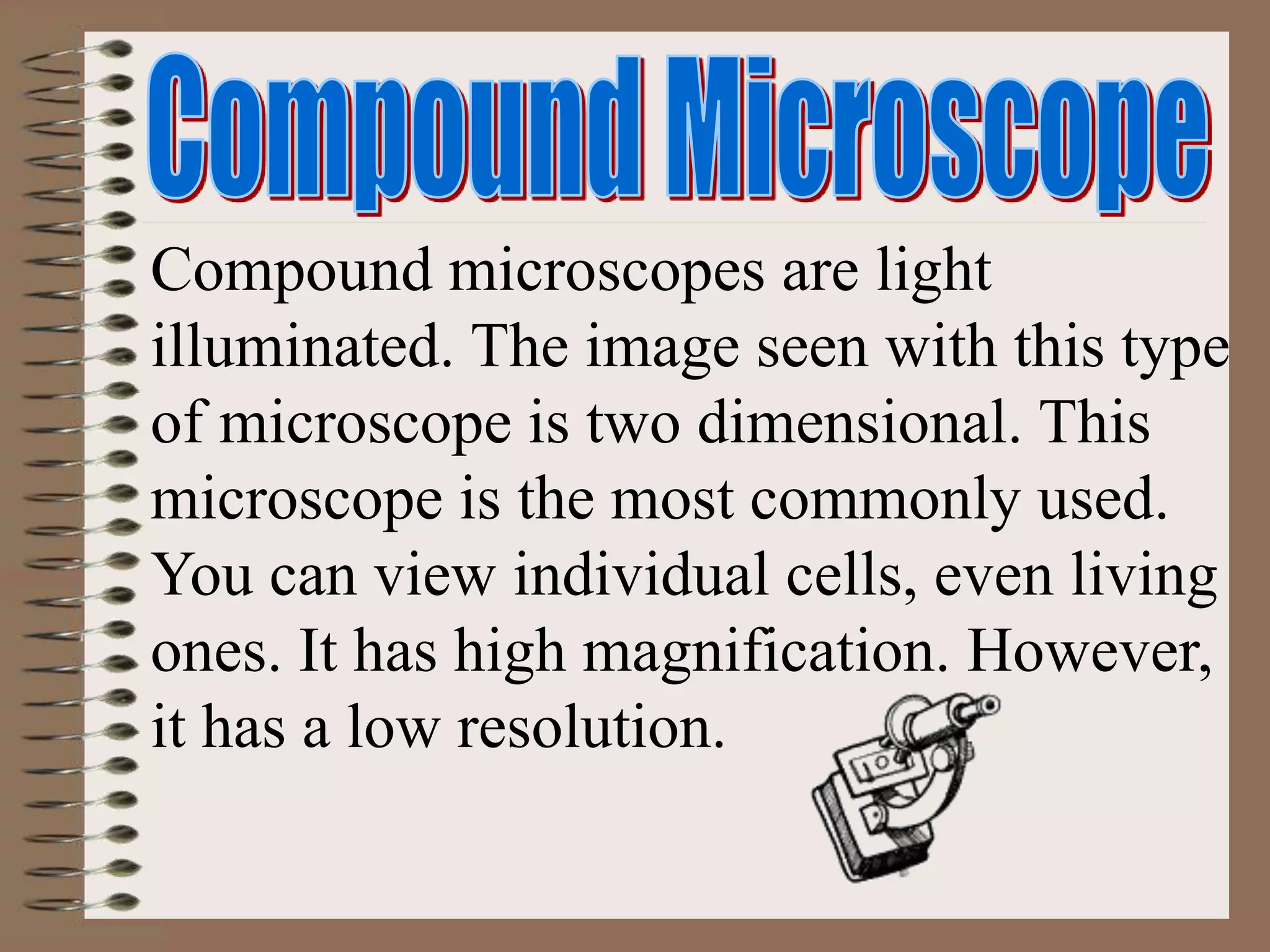 Compound microscopes are light
illuminated. The image seen with this type
of microscope is two dimensional. This
microscope is the most commonly used.
You can view individual cells, even living
ones. It has high magnification. However,
it has a low resolution.
 