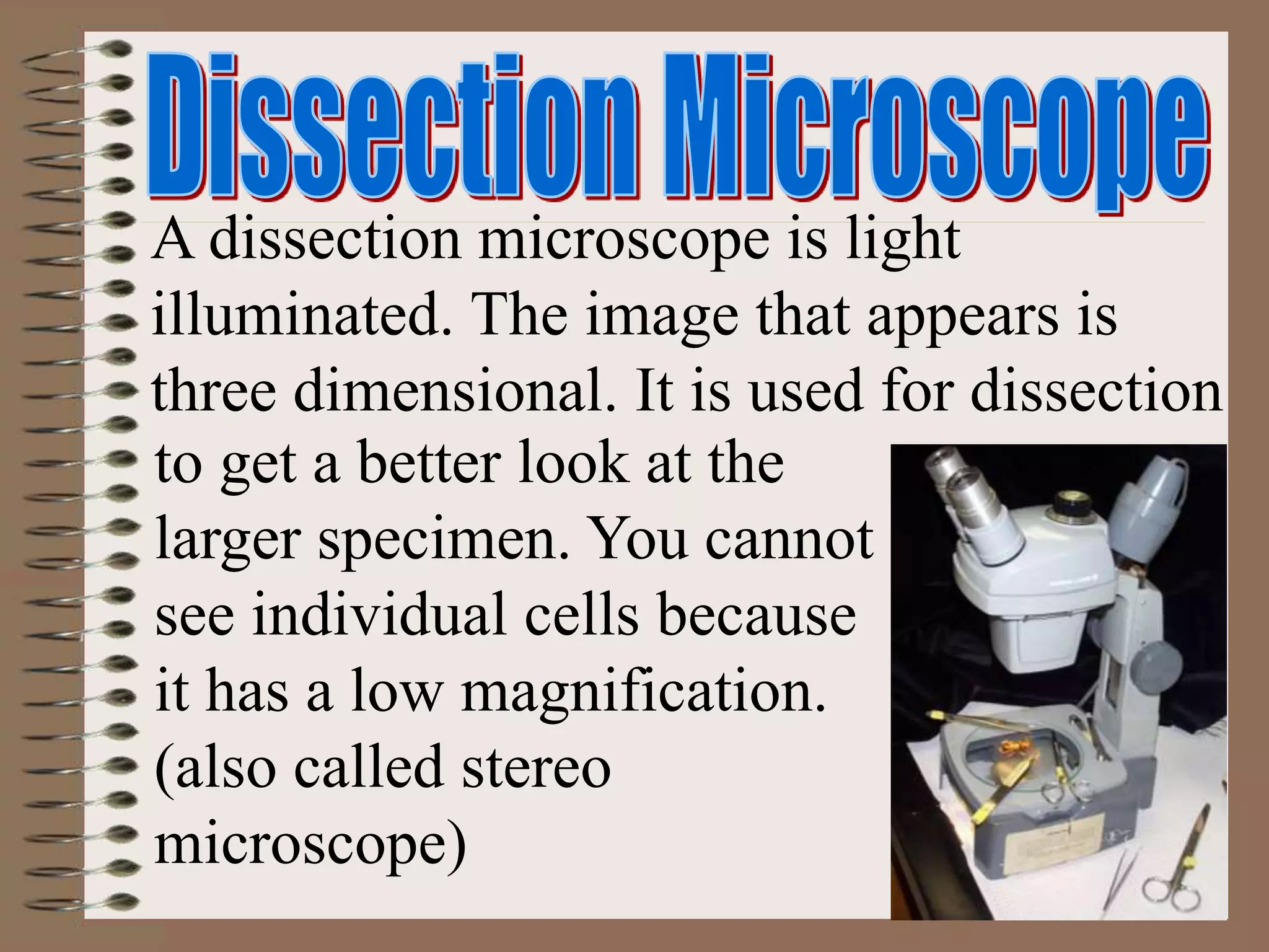 A dissection microscope is light
illuminated. The image that appears is
three dimensional. It is used for dissection
to get a better look at the
larger specimen. You cannot
see individual cells because
it has a low magnification.
(also called stereo
microscope)
 