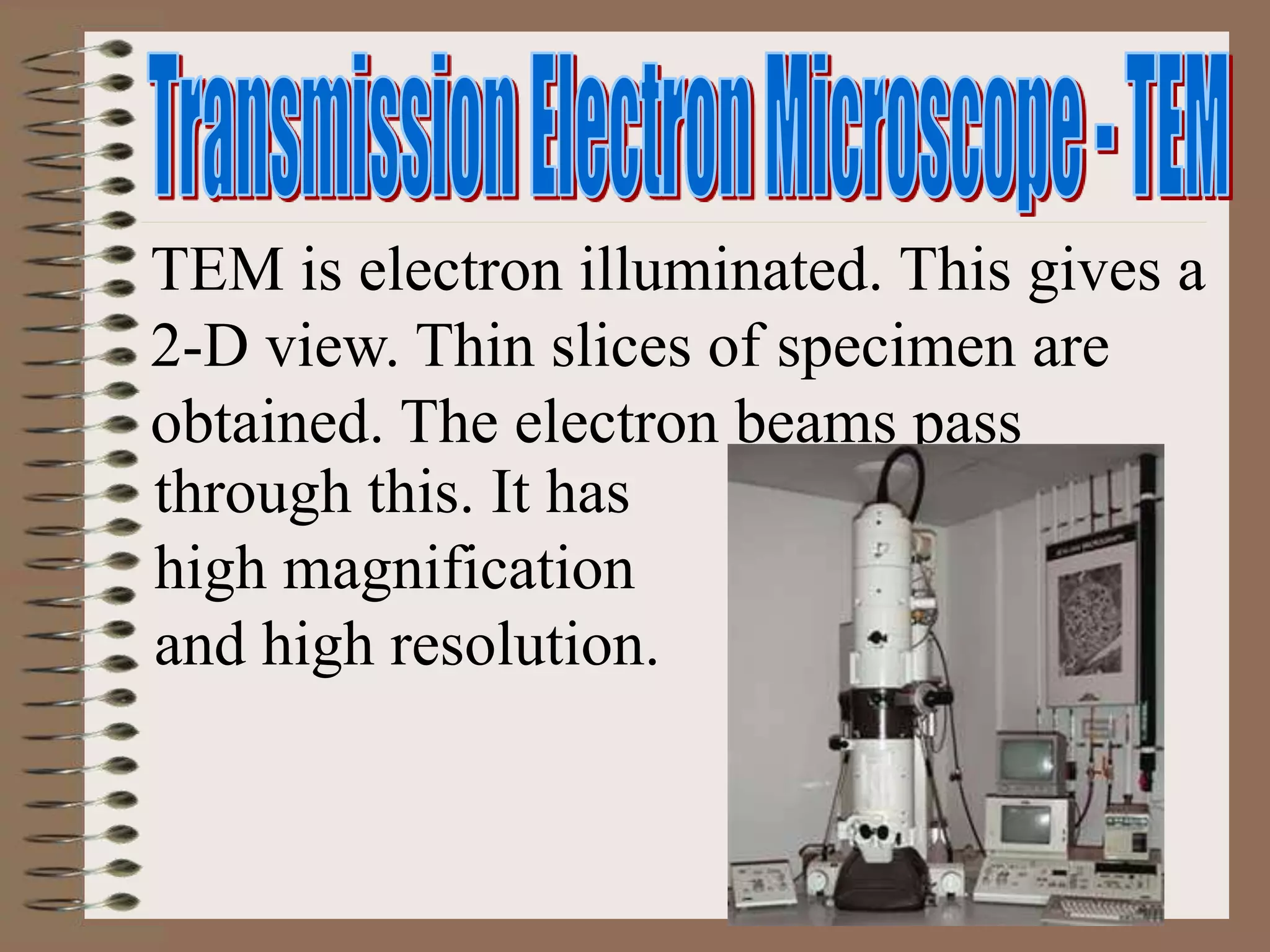 TEM is electron illuminated. This gives a
2-D view. Thin slices of specimen are
obtained. The electron beams pass
through this. It has
high magnification
and high resolution.
 