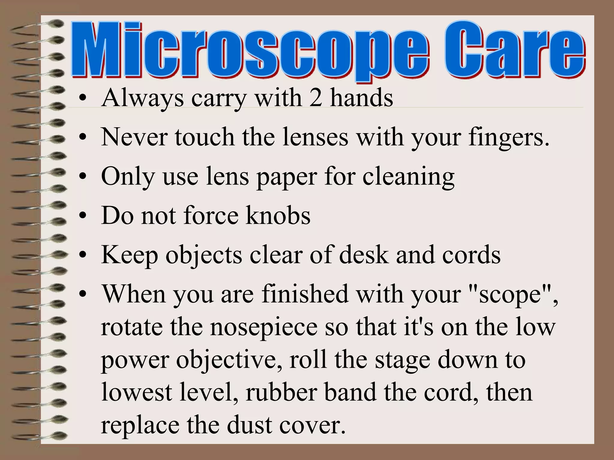 • Always carry with 2 hands
• Never touch the lenses with your fingers.
• Only use lens paper for cleaning
• Do not force knobs
• Keep objects clear of desk and cords
• When you are finished with your "scope",
rotate the nosepiece so that it's on the low
power objective, roll the stage down to
lowest level, rubber band the cord, then
replace the dust cover.
 