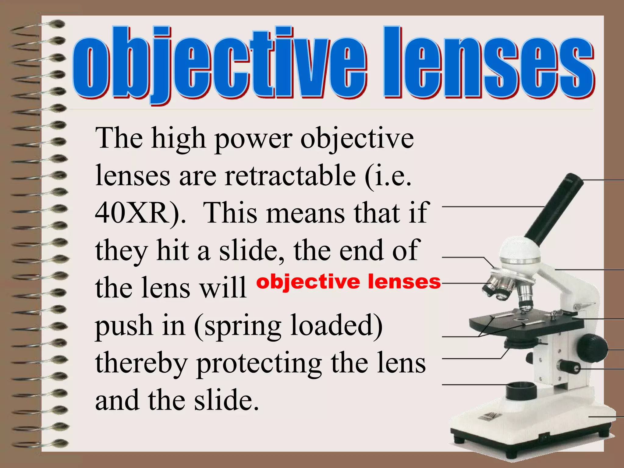 objective lenses
The high power objective
lenses are retractable (i.e.
40XR). This means that if
they hit a slide, the end of
the lens will
push in (spring loaded)
thereby protecting the lens
and the slide.
 
