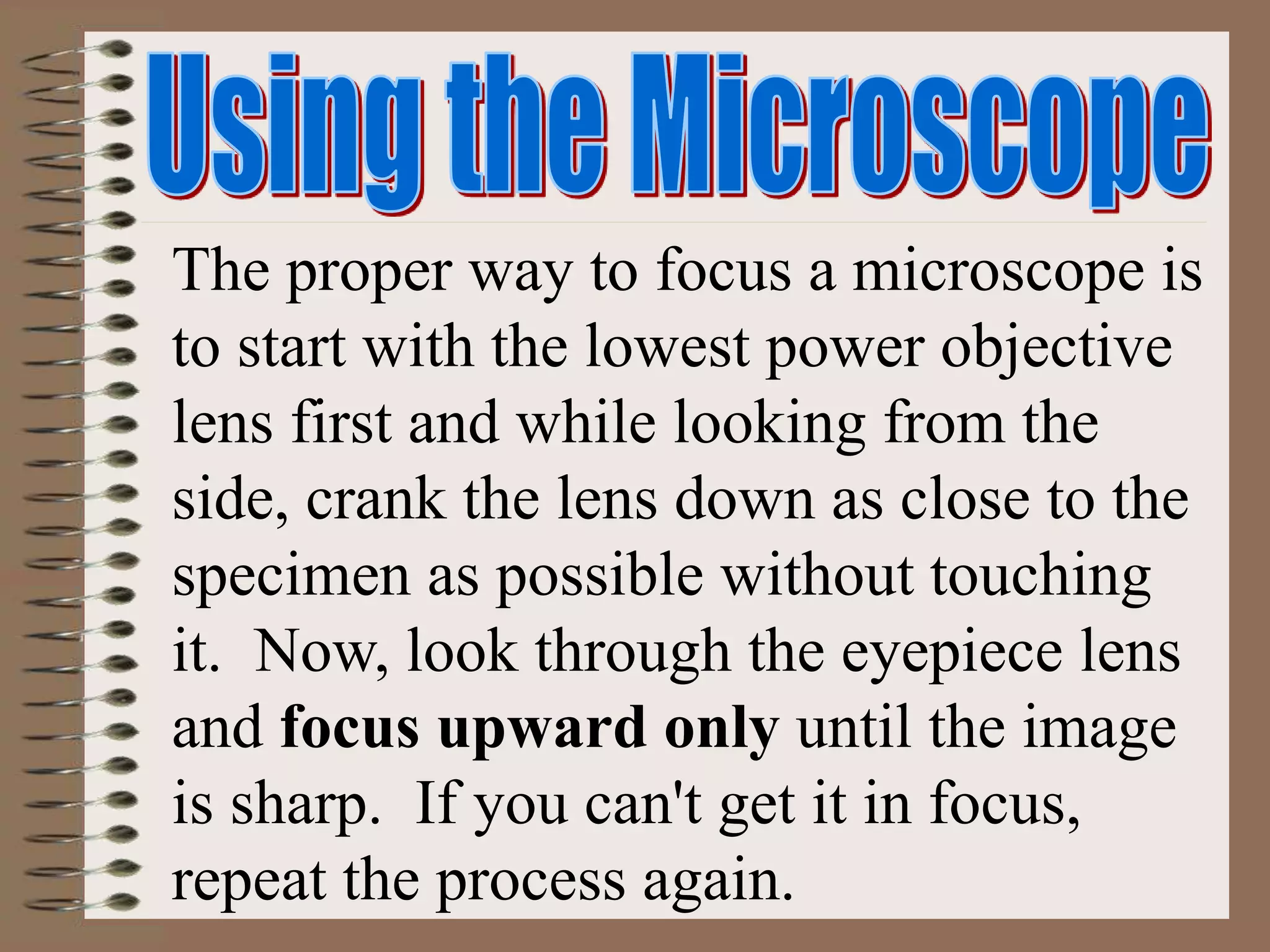The proper way to focus a microscope is
to start with the lowest power objective
lens first and while looking from the
side, crank the lens down as close to the
specimen as possible without touching
it. Now, look through the eyepiece lens
and focus upward only until the image
is sharp. If you can't get it in focus,
repeat the process again.
 