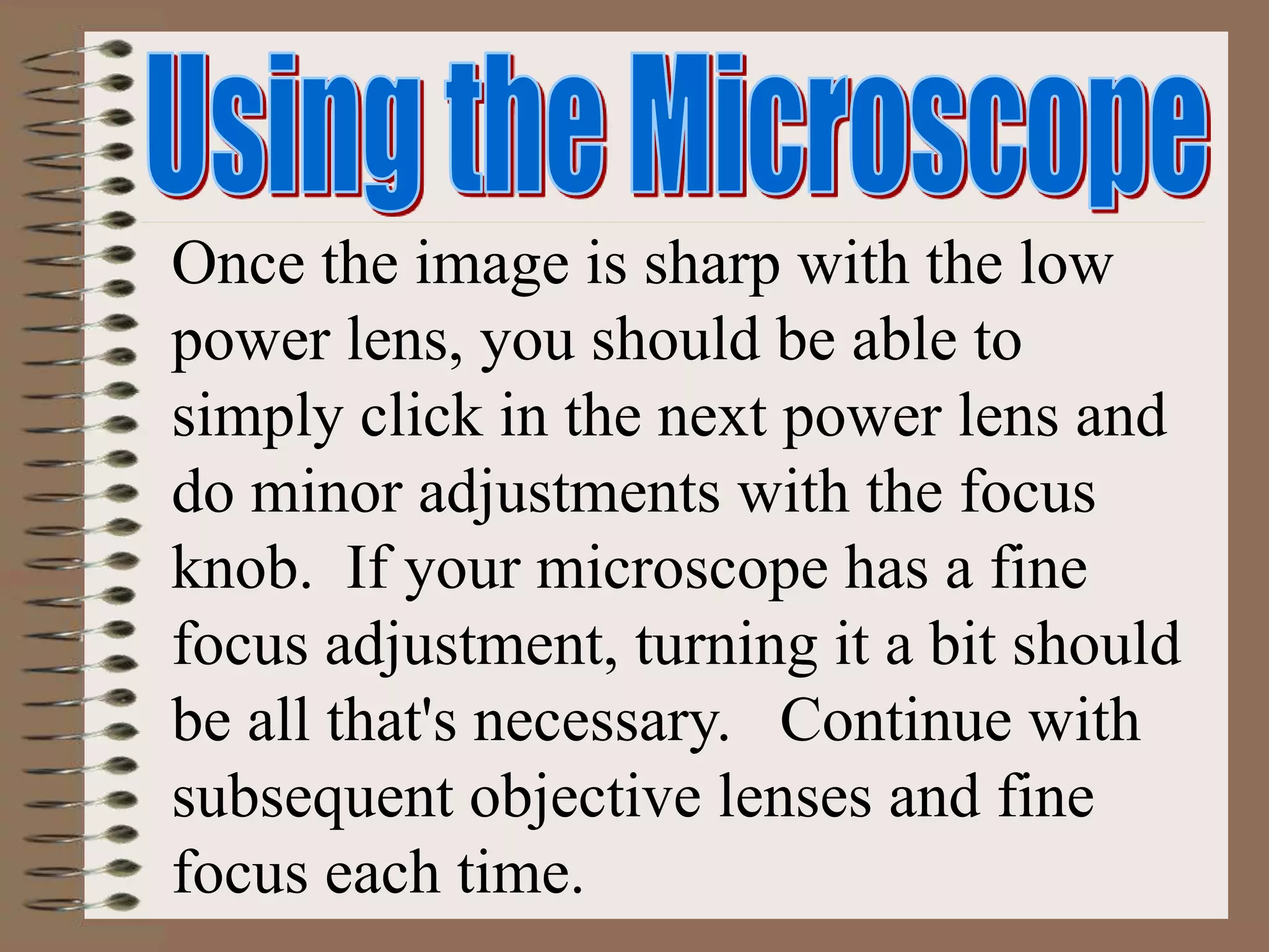 Once the image is sharp with the low
power lens, you should be able to
simply click in the next power lens and
do minor adjustments with the focus
knob. If your microscope has a fine
focus adjustment, turning it a bit should
be all that's necessary. Continue with
subsequent objective lenses and fine
focus each time.
 