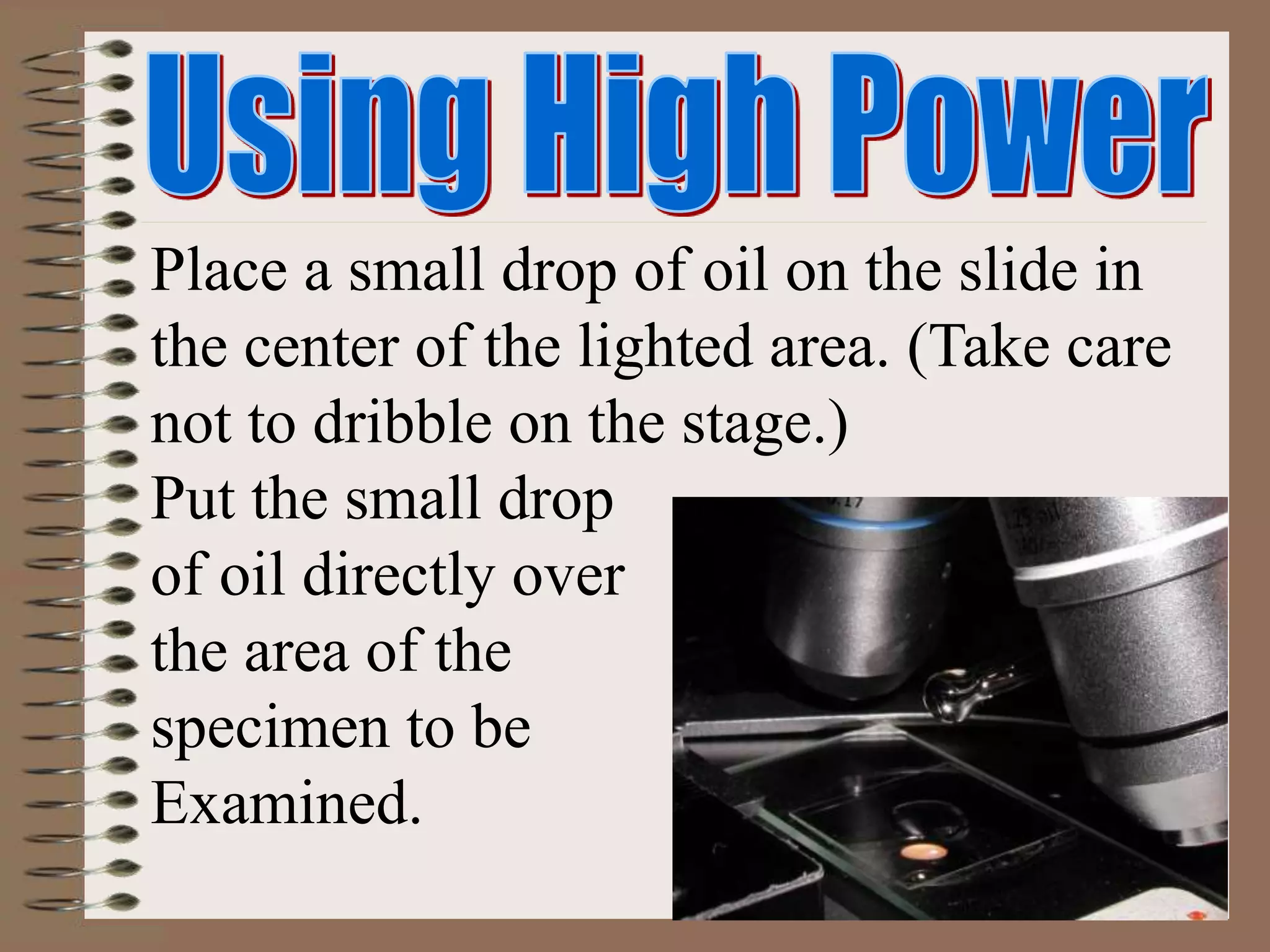Place a small drop of oil on the slide in
the center of the lighted area. (Take care
not to dribble on the stage.)
Put the small drop
of oil directly over
the area of the
specimen to be
Examined.
 