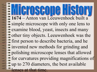 1674 – Anton van Leeuwenhoek built a
simple microscope with only one lens to
examine blood, yeast, insects and many
other tiny objects. Leeuwenhoek was the
first person to describe bacteria, and he
invented new methods for grinding and
polishing microscope lenses that allowed
for curvatures providing magnifications of
up to 270 diameters, the best available
lenses at that time.
 