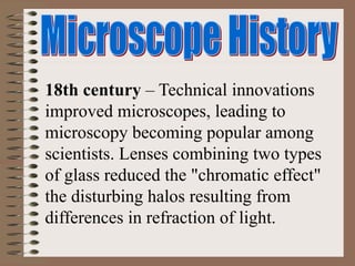 18th century – Technical innovations
improved microscopes, leading to
microscopy becoming popular among
scientists. Lenses combining two types
of glass reduced the "chromatic effect"
the disturbing halos resulting from
differences in refraction of light.
 