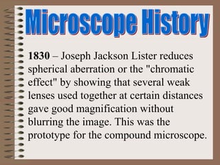 1830 – Joseph Jackson Lister reduces
spherical aberration or the "chromatic
effect" by showing that several weak
lenses used together at certain distances
gave good magnification without
blurring the image. This was the
prototype for the compound microscope.
 