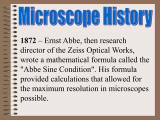 1872 – Ernst Abbe, then research
director of the Zeiss Optical Works,
wrote a mathematical formula called the
"Abbe Sine Condition". His formula
provided calculations that allowed for
the maximum resolution in microscopes
possible.
 