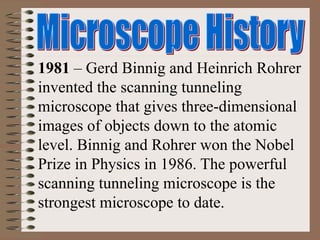 1981 – Gerd Binnig and Heinrich Rohrer
invented the scanning tunneling
microscope that gives three-dimensional
images of objects down to the atomic
level. Binnig and Rohrer won the Nobel
Prize in Physics in 1986. The powerful
scanning tunneling microscope is the
strongest microscope to date.
 
