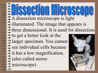 A dissection microscope is light
illuminated. The image that appears is
three dimensional. It is used for dissection
to get a better look at the
larger specimen. You cannot
see individual cells because
it has a low magnification.
(also called stereo
microscope)
 