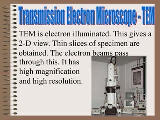 TEM is electron illuminated. This gives a
2-D view. Thin slices of specimen are
obtained. The electron beams pass
through this. It has
high magnification
and high resolution.
 