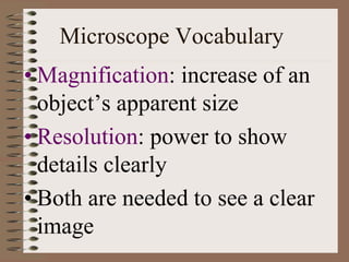 Microscope Vocabulary
• Magnification: increase of an
object’s apparent size
• Resolution: power to show
details clearly
• Both are needed to see a clear
image
 