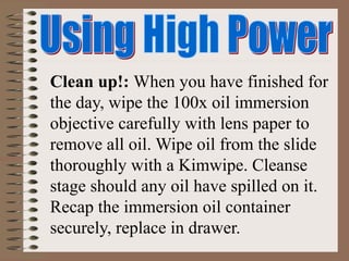 Clean up!: When you have finished for
the day, wipe the 100x oil immersion
objective carefully with lens paper to
remove all oil. Wipe oil from the slide
thoroughly with a Kimwipe. Cleanse
stage should any oil have spilled on it.
Recap the immersion oil container
securely, replace in drawer.
 