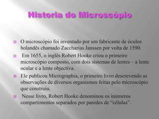 Historia do MicroscópioO microscópio foi inventado por um fabricante de óculos holandês chamado Zaccharias Janssen por volta de 1590. Em 1655, o inglês Robert Hooke criou o primeiro microscópio composto, com dois sistemas de lentes – a lente ocular e a lente objectiva.  Ele publicou Micrographia, o primeiro livro descrevendo as observações de diversos organismos feitas pelo microscópio que construiu.  Nesse livro, Robert Hooke denominou os inúmeros compartimentos separados por paredes de “células”.