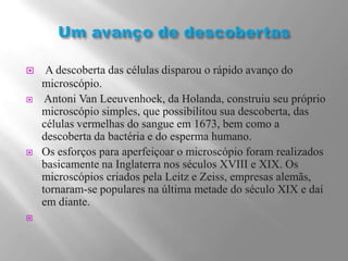 Um avanço de descobertas A descoberta das células disparou o rápido avanço do microscópio. Antoni Van Leeuvenhoek, da Holanda, construiu seu próprio microscópio simples, que possibilitou sua descoberta, das células vermelhas do sangue em 1673, bem como a descoberta da bactéria e do esperma humano.Os esforços para aperfeiçoar o microscópio foram realizados basicamente na Inglaterra nos séculos XVIII e XIX. Os microscópios criados pela Leitz e Zeiss, empresas alemãs, tornaram-se populares na última metade do século XIX e daí em diante. 