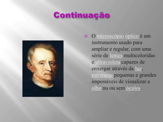 ContinuaçãoO microscópioópticoé um instrumento usado para ampliar e regular, com uma série de lentes multicoloridas e ultravioleta capazes de enxergar através da luz, estruturas pequenas e grandes impossíveis de visualizar a olho nu ou sem óculos.