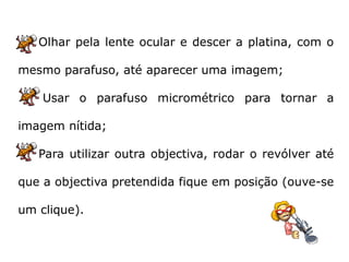 Olhar pela lente ocular e descer a platina, com o

mesmo parafuso, até aparecer uma imagem;

    Usar o parafuso micrométrico para tornar a

imagem nítida;

   Para utilizar outra objectiva, rodar o revólver até

que a objectiva pretendida fique em posição (ouve-se

um clique).
 