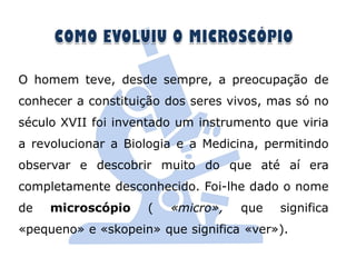 O homem teve, desde sempre, a preocupação de
conhecer a constituição dos seres vivos, mas só no
século XVII foi inventado um instrumento que viria
a revolucionar a Biologia e a Medicina, permitindo
observar e descobrir muito do que até aí era
completamente desconhecido. Foi-lhe dado o nome
de   microscópio    (   «micro»,   que    significa
«pequeno» e «skopein» que significa «ver»).
 