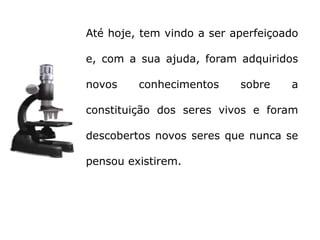 Até hoje, tem vindo a ser aperfeiçoado

e, com a sua ajuda, foram adquiridos

novos    conhecimentos     sobre    a

constituição dos seres vivos e foram

descobertos novos seres que nunca se

pensou existirem.
 
