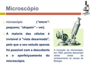  microscópio (“micro”- 
pequeno; “skopein” – ver). 
 A maioria das células é 
invisível à "vista desarmada", 
pelo que o seu estudo apenas 
foi possível com a descoberta 
e o aperfeiçoamento do 
microscópio. 
A invenção do microscópio, 
em 1590, permitiu desvendar 
várias áreas do 
conhecimento no campo da 
Biologia. 
Microscópio 
 