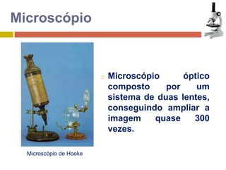 Microscópio de Hooke 
 Microscópio óptico 
composto por um 
sistema de duas lentes, 
conseguindo ampliar a 
imagem quase 300 
vezes. 
Microscópio 
 