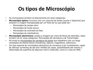 Os tipos de Microscópio
•   Os microscópios dividem-se basicamente em duas categorias:
•   Microscópio óptico: funciona com um conjunto de lentes (ocular e objectiva) que
    ampliam a imagem transpassada por um feixe de luz que pode ser:
     – Microscópio de campo claro
     – Microscópio de fundo escuro
     – Microscópio de contraste de fase
     – Microscópio de interferência
•   Microscópio electrónico: amplia a imagem por meio de feixes de electrões, estes
    dividem-se em duas categorias: Microscópio de Varredura e de Transmissão.
•   Há ainda os microscópios de varredura de ponta que trabalham com um larga
    variedades de efeitos físicos (mecânicos, ópticos, magnéticos, eléctricos).
•   Um tipo especial de microscópio electrónico de varredura é por tunelamento, capaz
    de oferecer aumentos de até cem milhões de vezes, possibilitando até mesmo a
    observação da superfície de algumas macro moléculas, como é o caso do DNA.
 