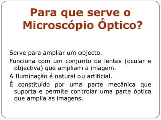 Para que serve o
Microscópio Óptico?
Serve para ampliar um objecto.
Funciona com um conjunto de lentes (ocular e
objectiva) que ampliam a imagem.
A Iluminação é natural ou artificial.
É constituído por uma parte mecânica que
suporta e permite controlar uma parte óptica
que amplia as imagens.
 