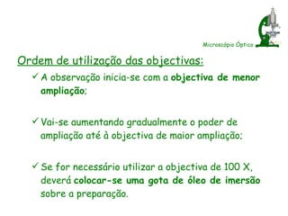 Microscópio Óptico Ordem de utilização das objectivas: A observação inicia-se com a  objectiva de menor ampliação ; Vai-se aumentando gradualmente o poder de ampliação até à objectiva de maior ampliação; Se for necessário utilizar a objectiva de 100 X, deverá  colocar-se uma gota de óleo de imersão  sobre a preparação. 