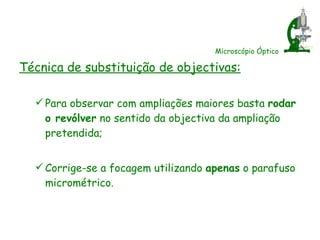 Microscópio Óptico Técnica de substituição de objectivas: Para observar com ampliações maiores basta  rodar o revólver  no sentido da objectiva da ampliação pretendida; Corrige-se a focagem utilizando  apenas  o parafuso micrométrico. 