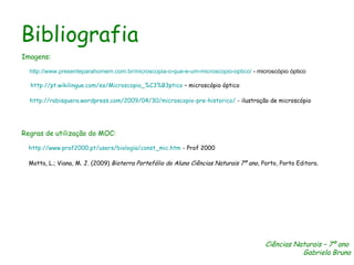 Bibliografia Imagens: http://www.presenteparahomem.com.br/microscopia-o-que-e-um-microscopio-optico/  - microscópio óptico http:// pt.wikilingue.com / es /Microscopio_%C3%B3ptico  – microscópio óptico http://rabisquera.wordpress.com/2009/04/30/microscopio-pre-historico/  - ilustração de microscópio Regras de utilização do MOC: http://www.prof2000.pt/users/biologia/const_mic.htm  - Prof 2000 Motta, L.; Viana, M. J. (2009)  Bioterra Portefólio do Aluno Ciências Naturais 7º ano,  Porto, Porto Editora. Ciências Naturais – 7º ano  Gabriela Bruno 